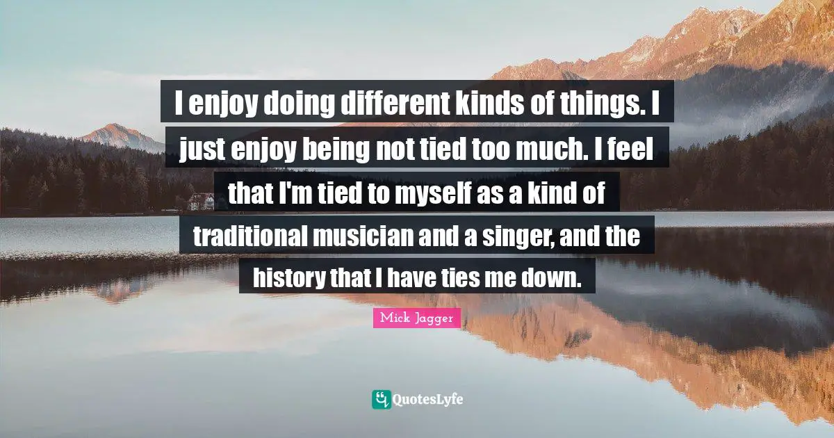 I enjoy doing different kinds of things. I just enjoy being not tied too much. I feel that I'm tied to myself as a kind of traditional musician and a singer, and the history that I have ties me down.