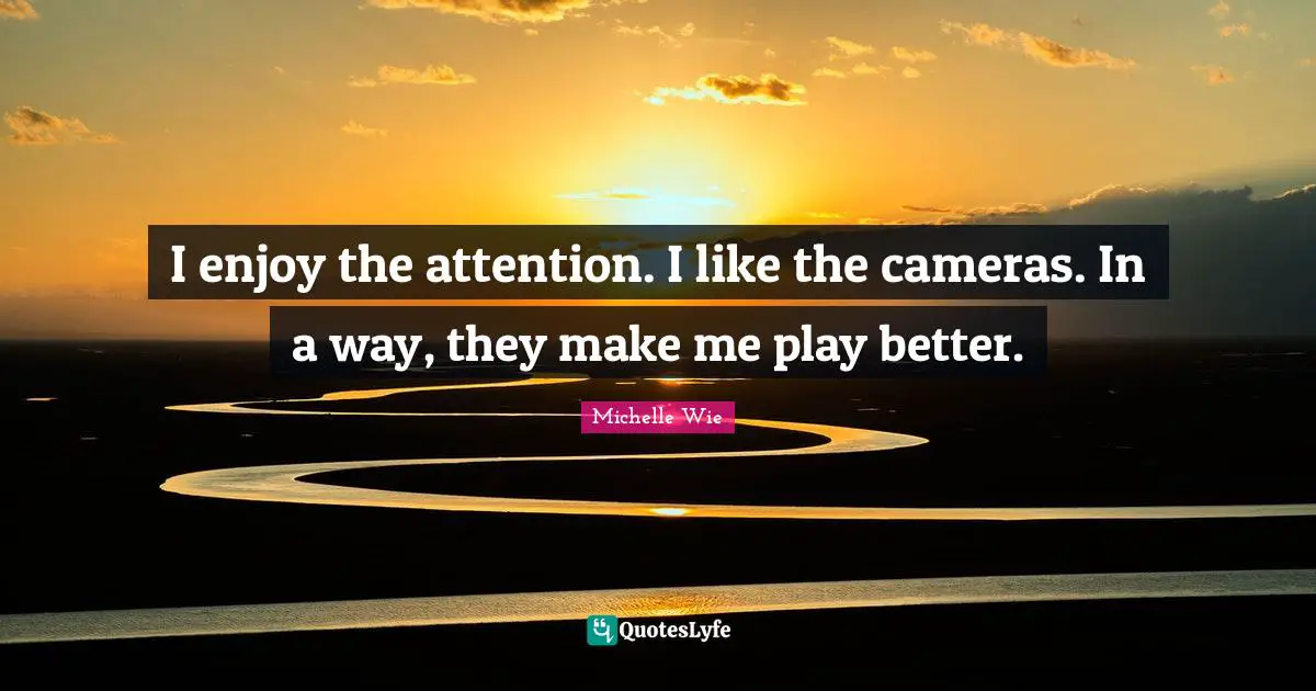 I enjoy the attention. I like the cameras. In a way, they make me play better.