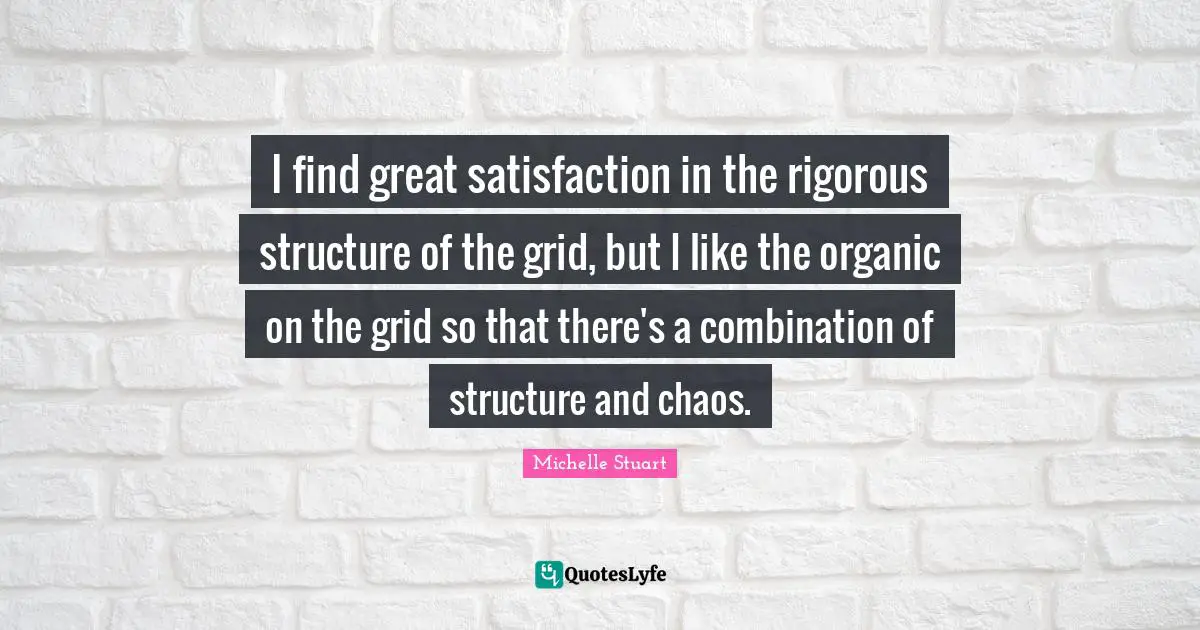 I find great satisfaction in the rigorous structure of the grid, but I like the organic on the grid so that there's a combination of structure and chaos.