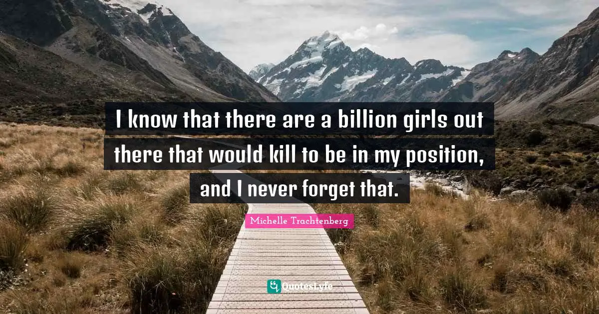 I know that there are a billion girls out there that would kill to be in my position, and I never forget that.
