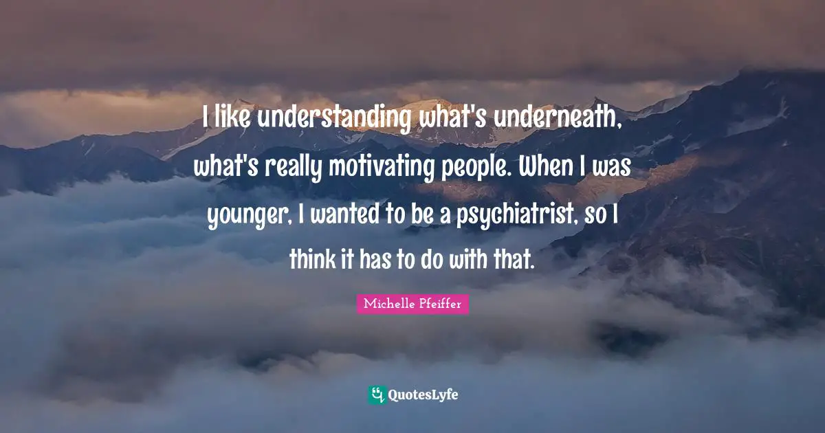 I like understanding what's underneath, what's really motivating people. When I was younger, I wanted to be a psychiatrist, so I think it has to do with that.