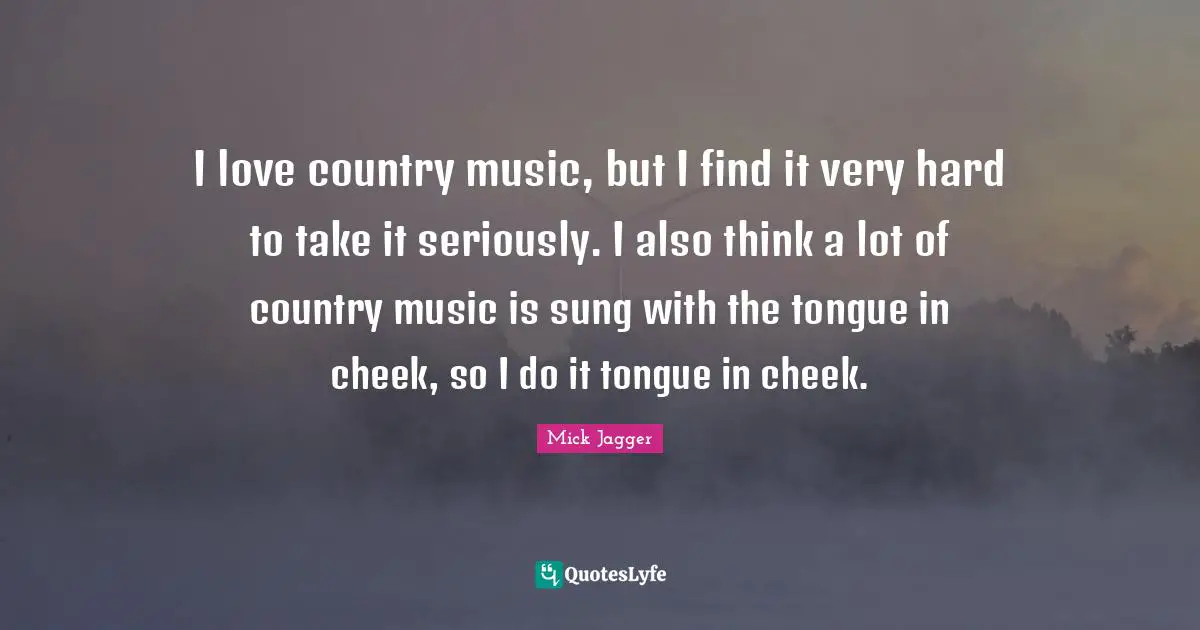 I love country music, but I find it very hard to take it seriously. I also think a lot of country music is sung with the tongue in cheek, so I do it tongue in cheek.