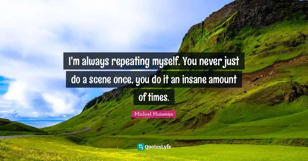 I'm always repeating myself. You never just do a scene once, you do it an insane amount of times.