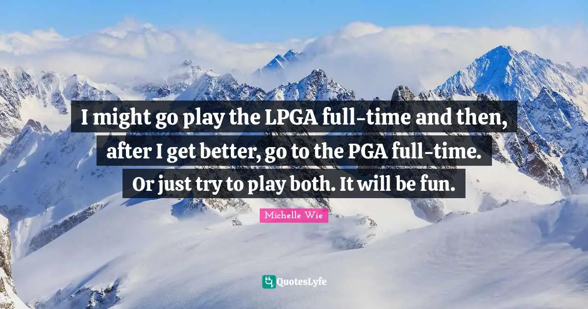 I might go play the LPGA full-time and then, after I get better, go to the PGA full-time. Or just try to play both. It will be fun.