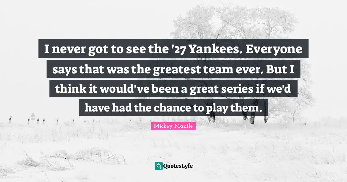 I never got to see the '27 Yankees. Everyone says that was the greatest team ever. But I think it would've been a great series if we'd have had the chance to play them.