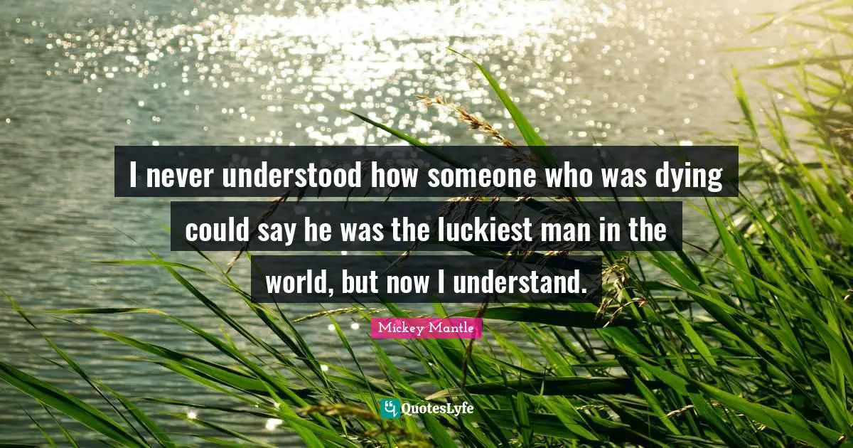 I never understood how someone who was dying could say he was the luckiest man in the world, but now I understand.