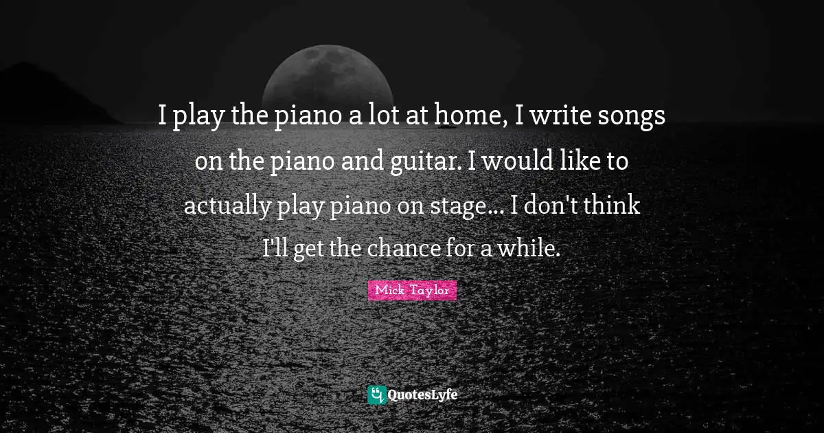 I play the piano a lot at home, I write songs on the piano and guitar. I would like to actually play piano on stage... I don't think I'll get the chance for a while.