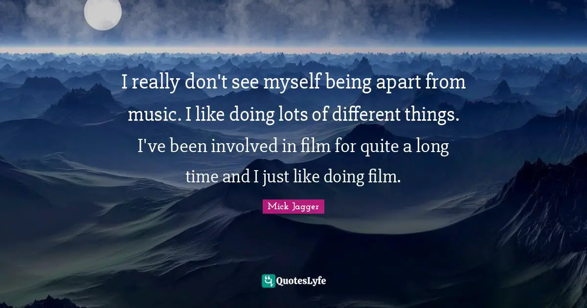 I really don't see myself being apart from music. I like doing lots of different things. I've been involved in film for quite a long time and I just like doing film.