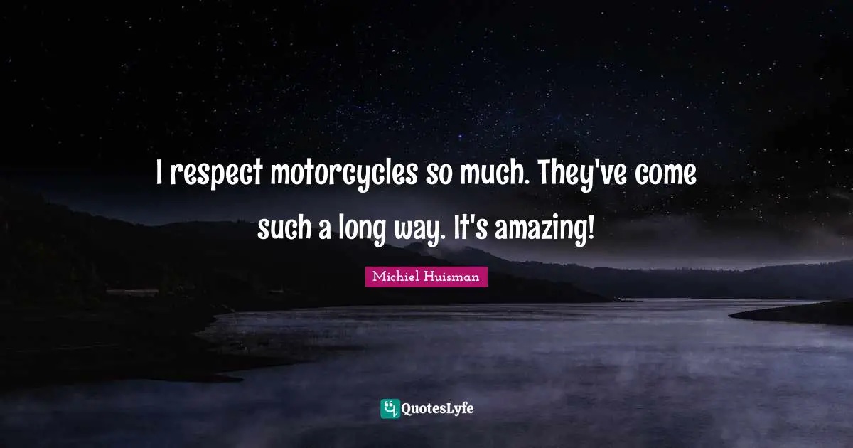 I respect motorcycles so much. They've come such a long way. It's amazing!