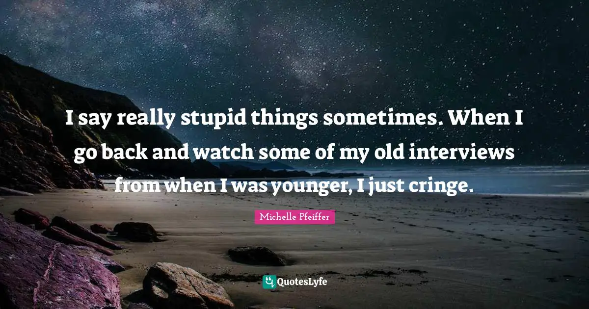 Michelle Pfeiffer Quotes: "I say really stupid things sometimes. When I go back and watch some of my old interviews from when I was younger, I just cringe."