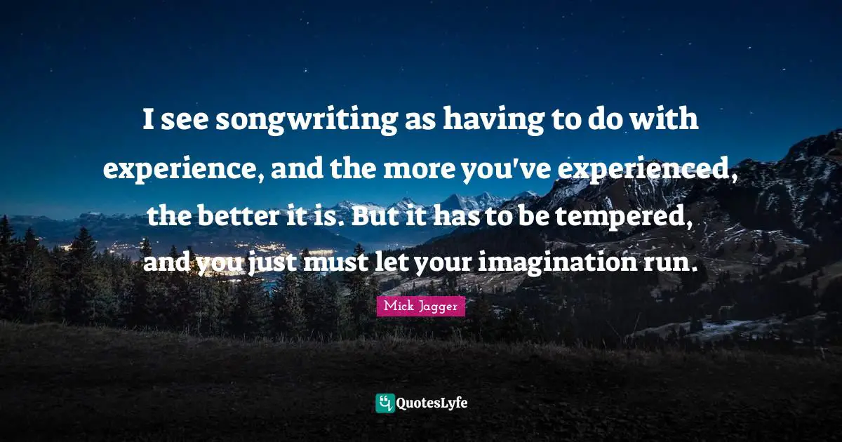 I see songwriting as having to do with experience, and the more you've experienced, the better it is. But it has to be tempered, and you just must let your imagination run.