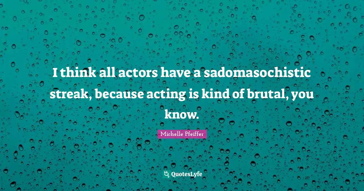 I think all actors have a sadomasochistic streak, because acting is kind of brutal, you know.