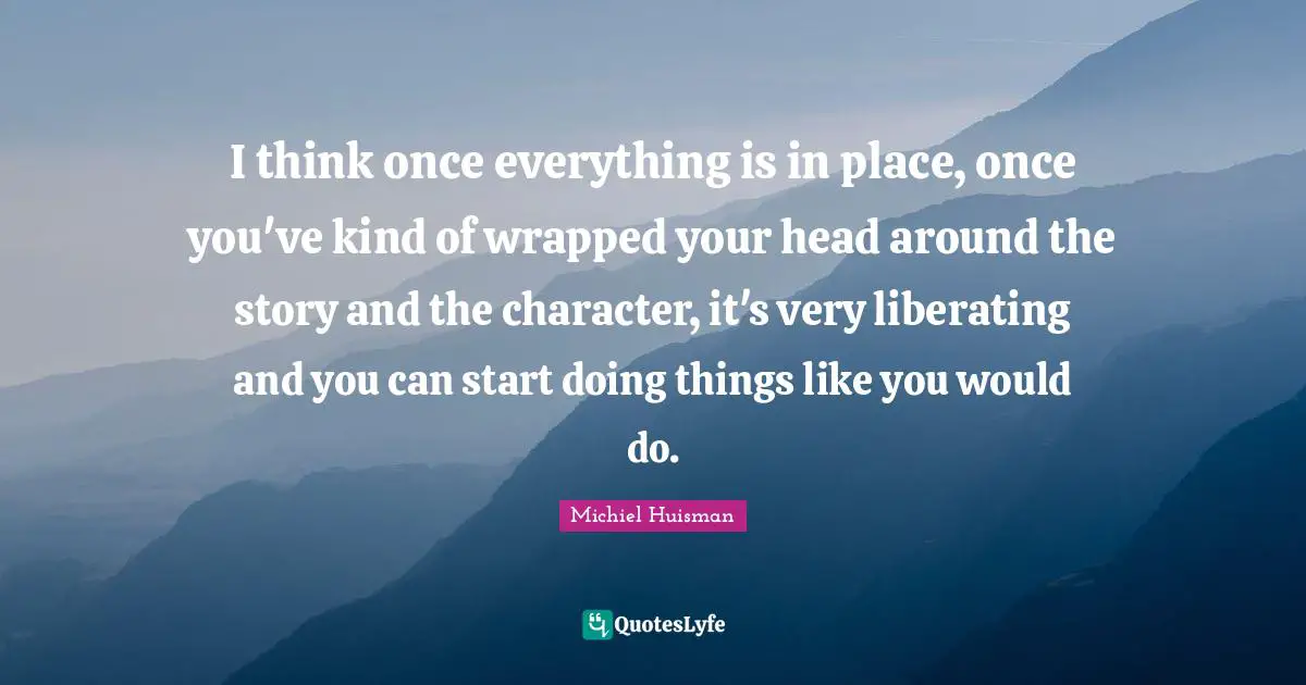 I think once everything is in place, once you've kind of wrapped your head around the story and the character, it's very liberating and you can start doing things like you would do.
