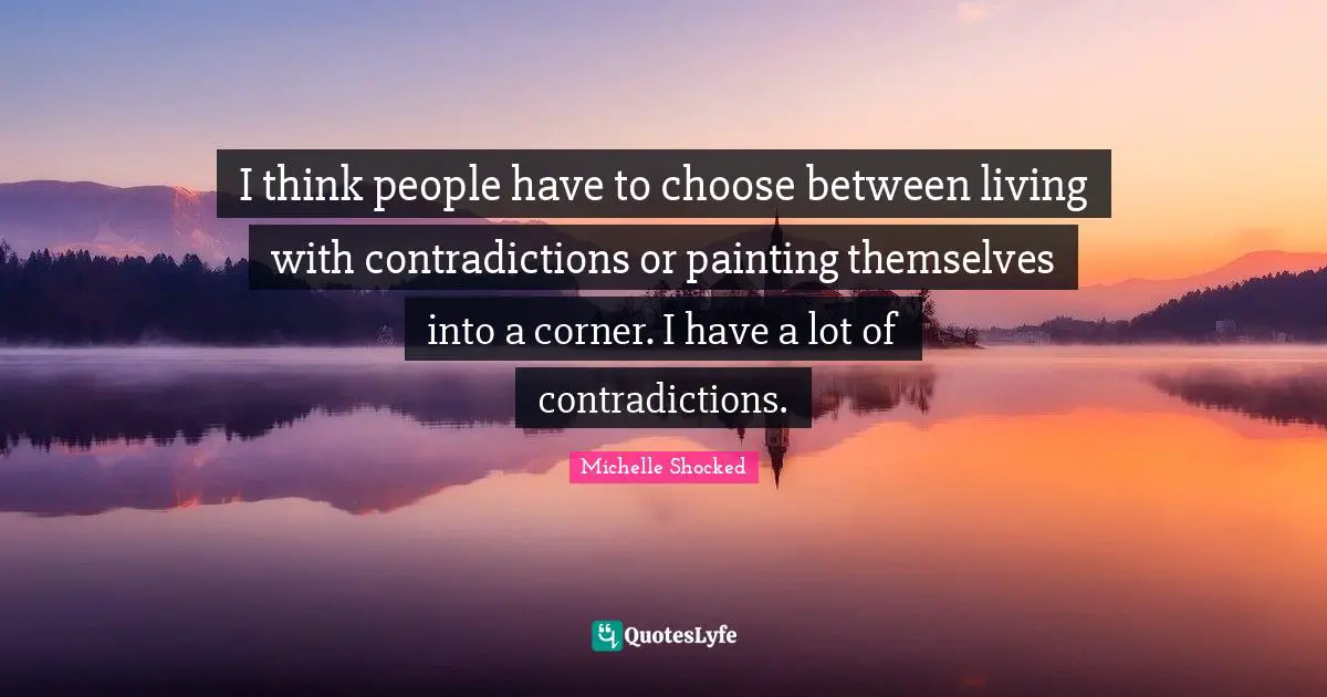 I think people have to choose between living with contradictions or painting themselves into a corner. I have a lot of contradictions.