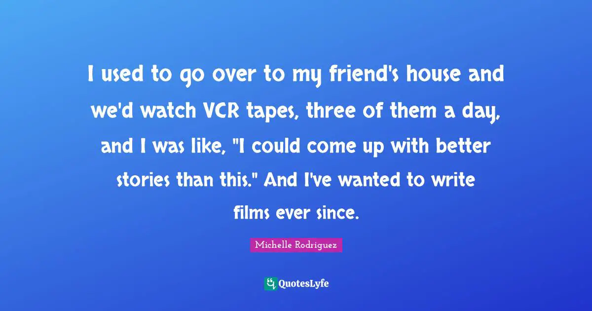 Michelle Rodriguez Quotes: "I used to go over to my friend's house and we'd watch VCR tapes, three of them a day, and I was like, "I could come up with better stories than this." And I've wanted to write films ever since."