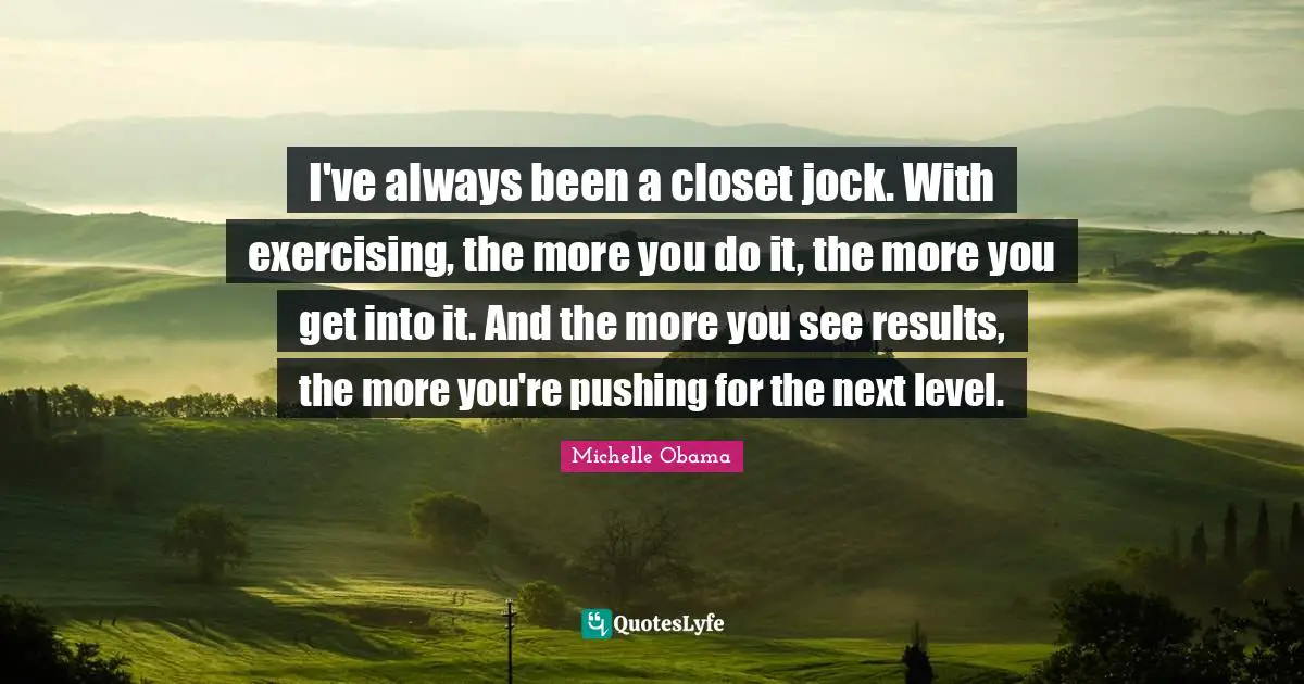 I've always been a closet jock. With exercising, the more you do it, the more you get into it. And the more you see results, the more you're pushing for the next level.