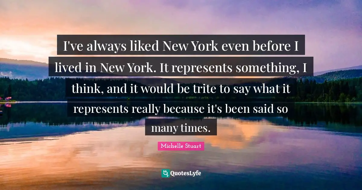 I've always liked New York even before I lived in New York. It represents something, I think, and it would be trite to say what it represents really because it's been said so many times.