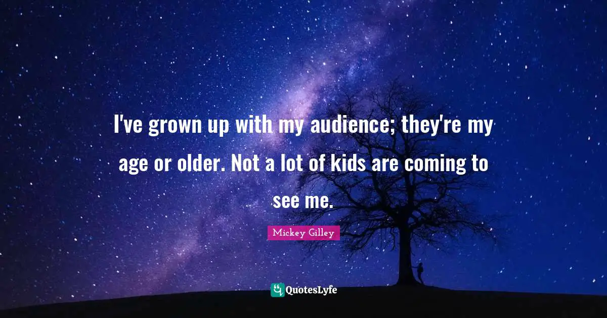I've grown up with my audience; they're my age or older. Not a lot of kids are coming to see me.