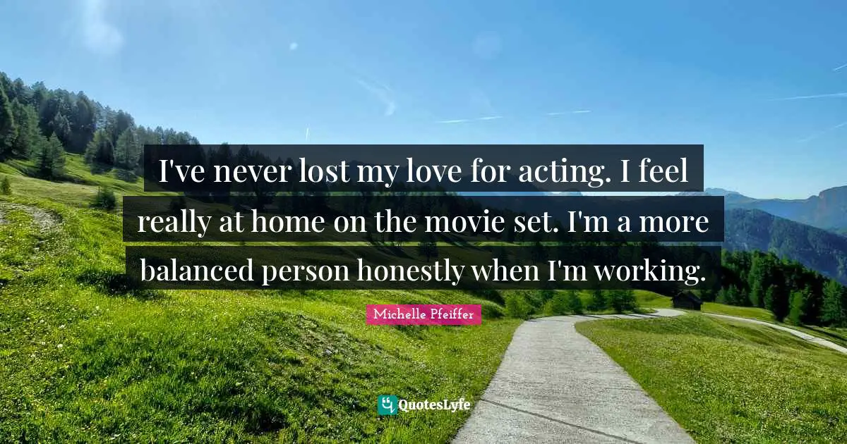 Michelle Pfeiffer Quotes: "I've never lost my love for acting. I feel really at home on the movie set. I'm a more balanced person honestly when I'm working."