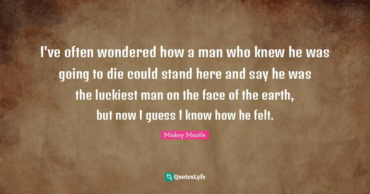 I've often wondered how a man who knew he was going to die could stand here and say he was the luckiest man on the face of the earth, but now I guess I know how he felt.