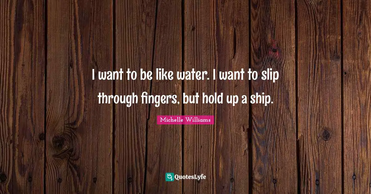 I want to be like water. I want to slip through fingers, but hold up a ship.