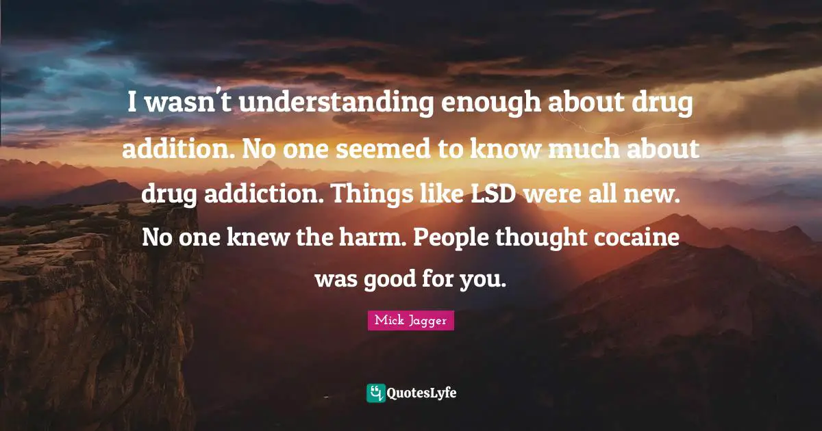 I wasn't understanding enough about drug addition. No one seemed to know much about drug addiction. Things like LSD were all new. No one knew the harm. People thought cocaine was good for you.