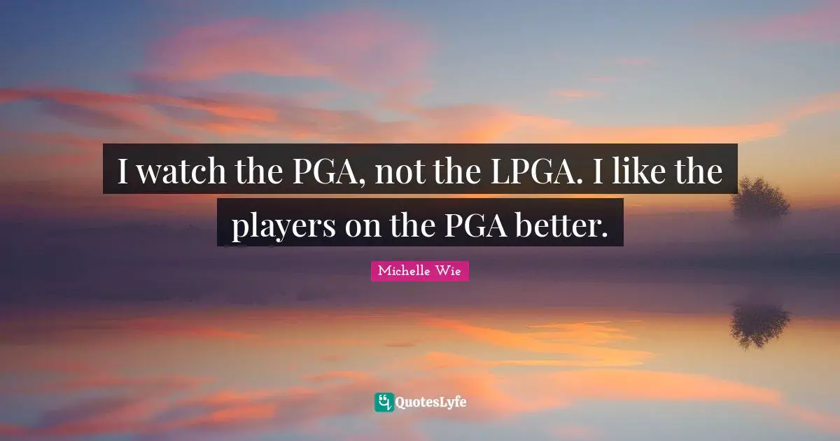 I watch the PGA, not the LPGA. I like the players on the PGA better.