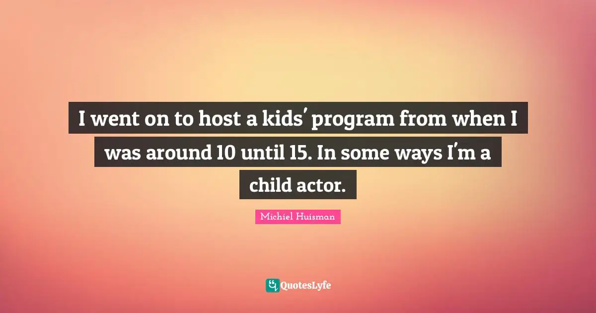 I went on to host a kids' program from when I was around 10 until 15. In some ways I'm a child actor.