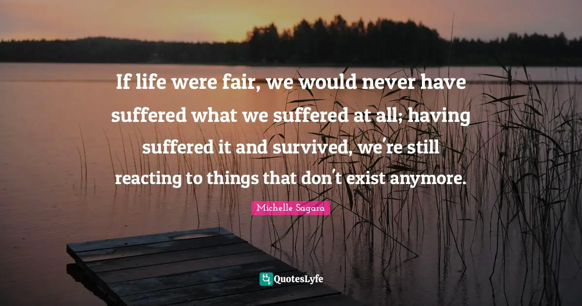 If life were fair, we would never have suffered what we suffered at all; having suffered it and survived, we're still reacting to things that don't exist anymore.