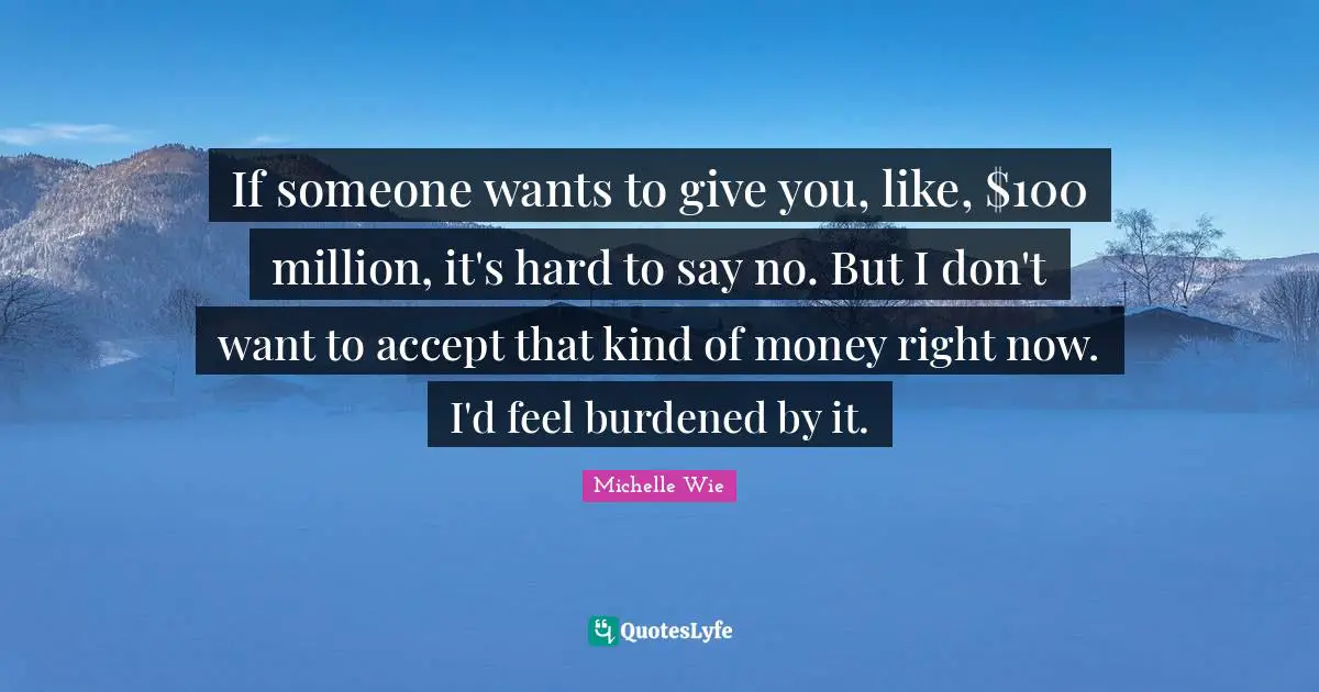 If someone wants to give you, like, $100 million, it's hard to say no. But I don't want to accept that kind of money right now. I'd feel burdened by it.