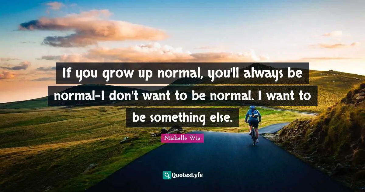 If you grow up normal, you'll always be normal-I don't want to be normal. I want to be something else.
