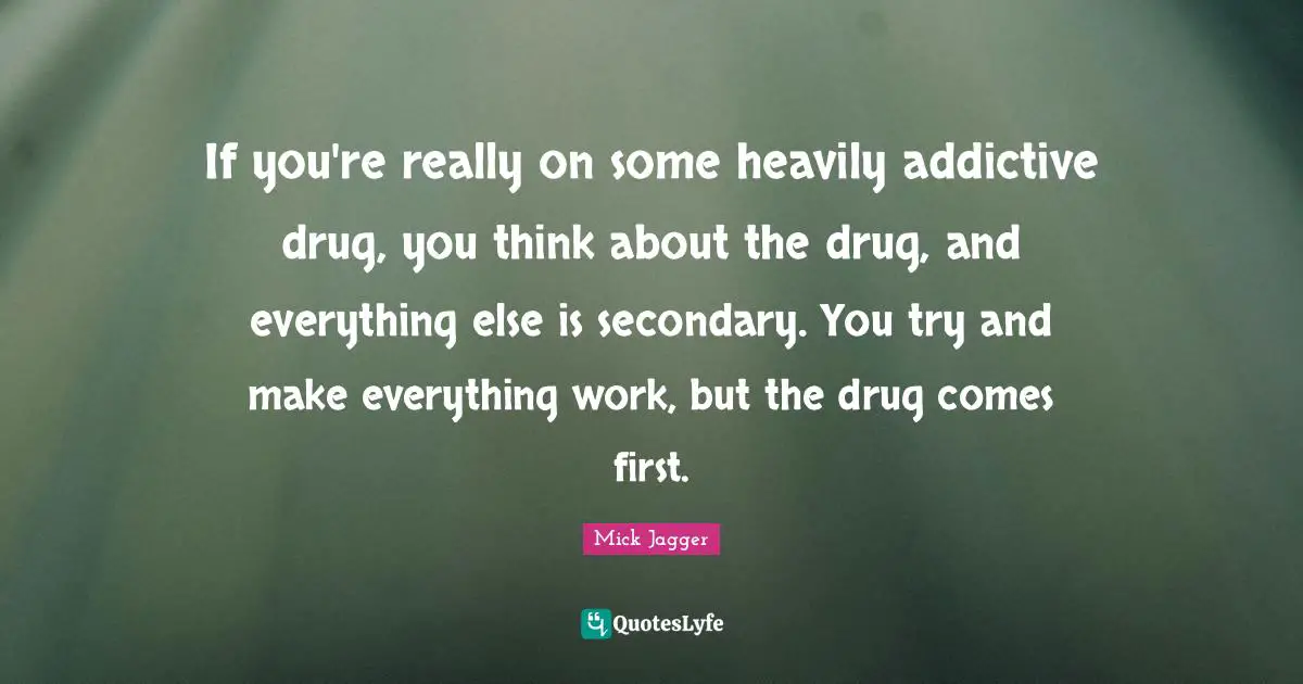 If you're really on some heavily addictive drug, you think about the drug, and everything else is secondary. You try and make everything work, but the drug comes first.