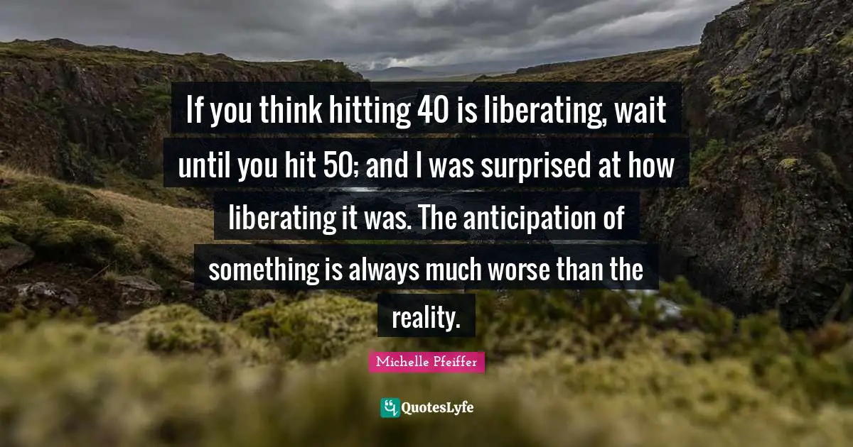 If you think hitting 40 is liberating, wait until you hit 50; and I was surprised at how liberating it was. The anticipation of something is always much worse than the reality.