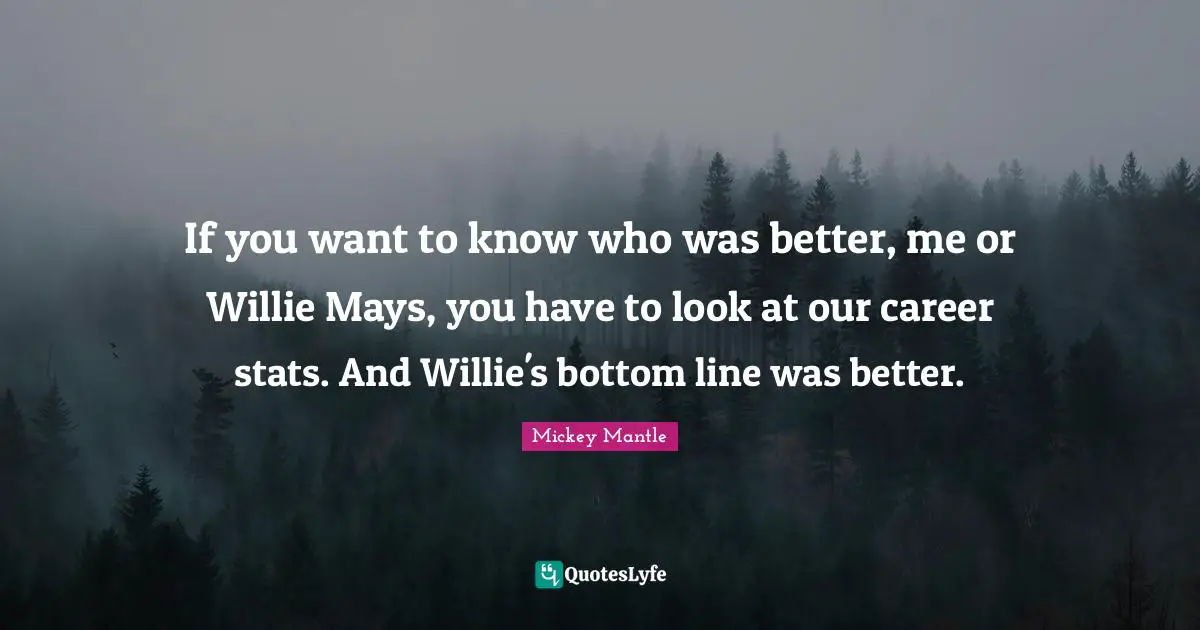 If you want to know who was better, me or Willie Mays, you have to look at our career stats. And Willie's bottom line was better.