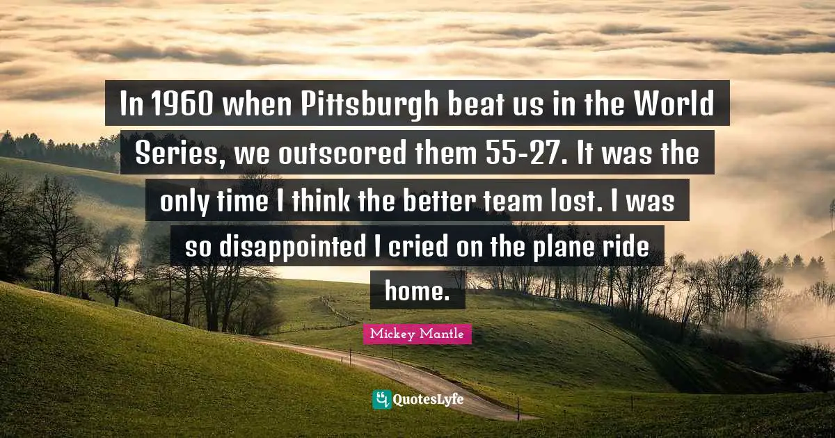 In 1960 when Pittsburgh beat us in the World Series, we outscored them 55-27. It was the only time I think the better team lost. I was so disappointed I cried on the plane ride home.