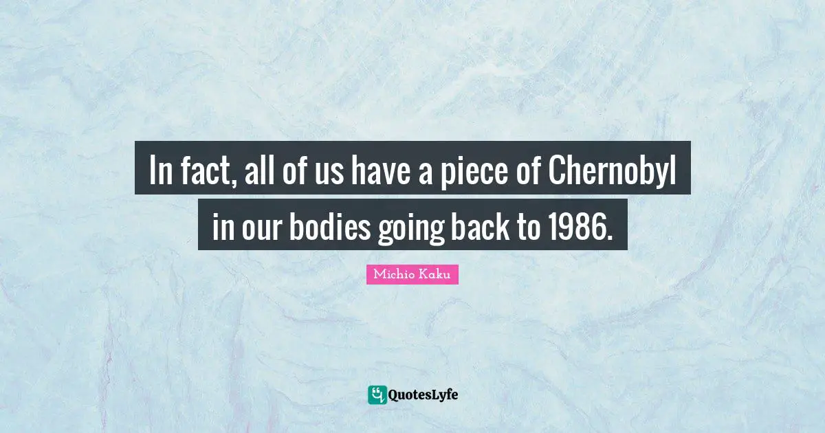 In fact, all of us have a piece of Chernobyl in our bodies going back to 1986.