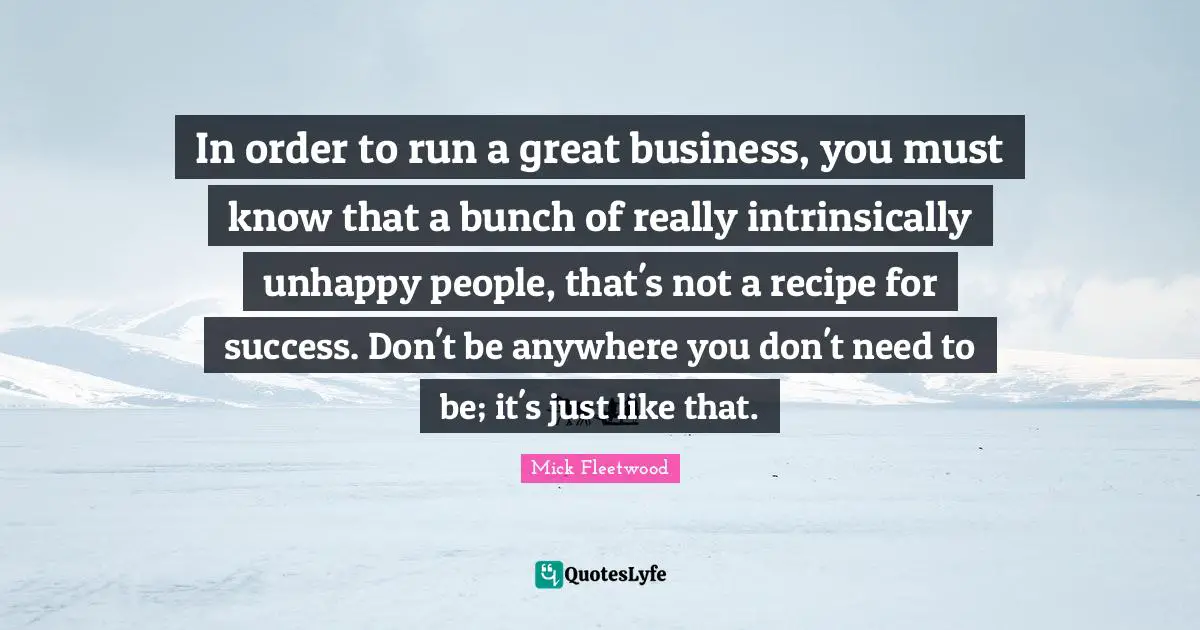Great Business Quotes: "In order to run a great business, you must know that a bunch of really intrinsically unhappy people, that's not a recipe for success. Don't be anywhere you don't need to be; it's just like that."