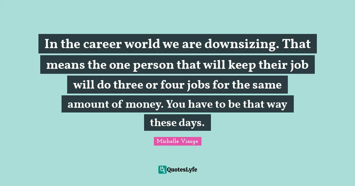 In the career world we are downsizing. That means the one person that will keep their job will do three or four jobs for the same amount of money. You have to be that way these days.