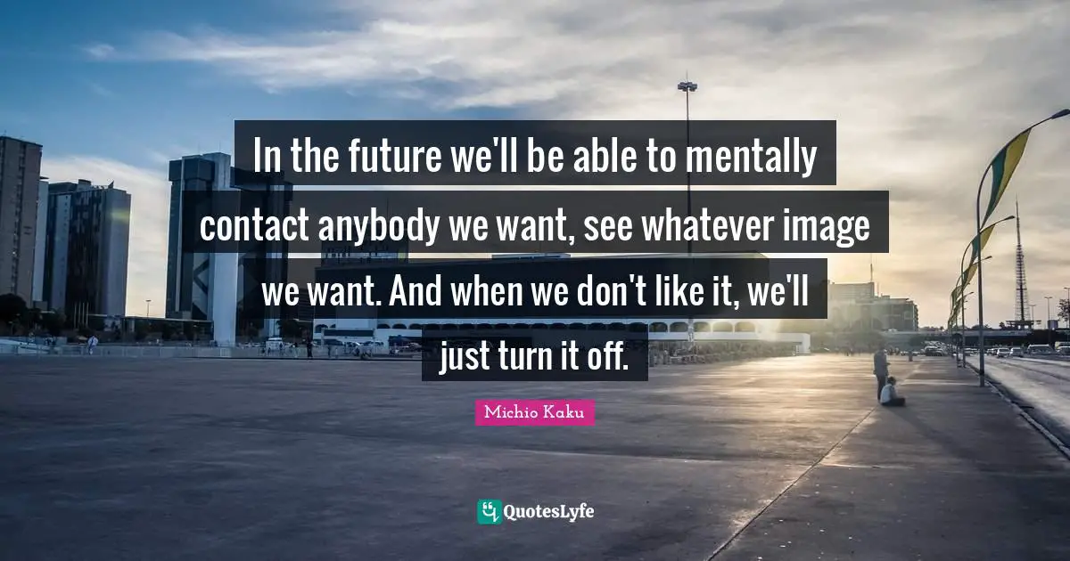 In the future we'll be able to mentally contact anybody we want, see whatever image we want. And when we don't like it, we'll just turn it off.