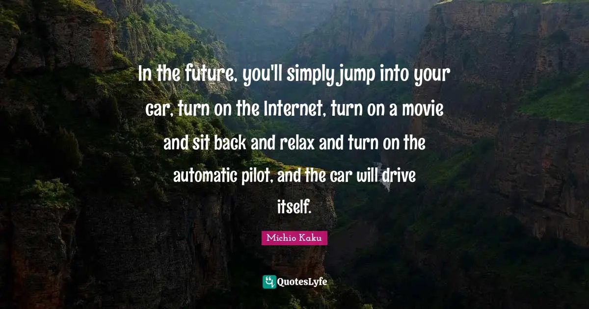In the future, you'll simply jump into your car, turn on the Internet, turn on a movie and sit back and relax and turn on the automatic pilot, and the car will drive itself.