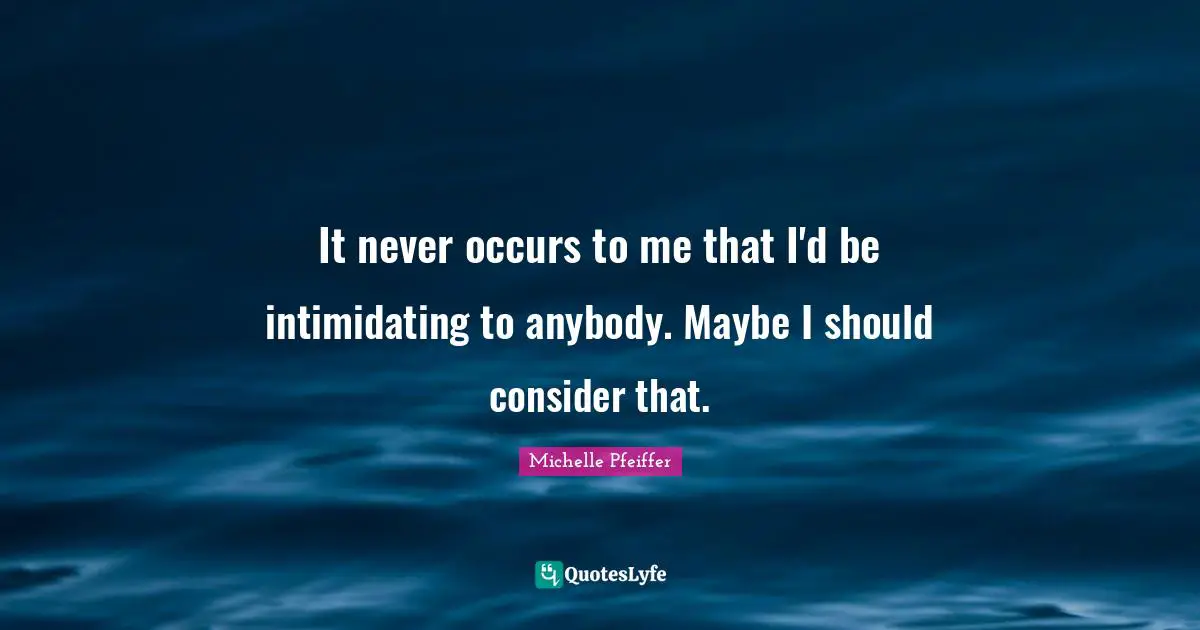 Michelle Pfeiffer Quotes: "It never occurs to me that I'd be intimidating to anybody. Maybe I should consider that."