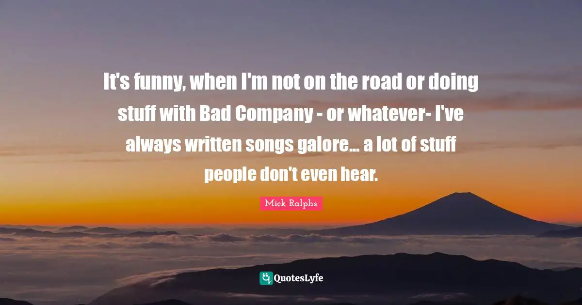 Mick Ralphs Quotes: It's funny, when I'm not on the road or doing stuff with Bad Company - or whatever- I've always written songs galore... a lot of stuff people don't even hear.