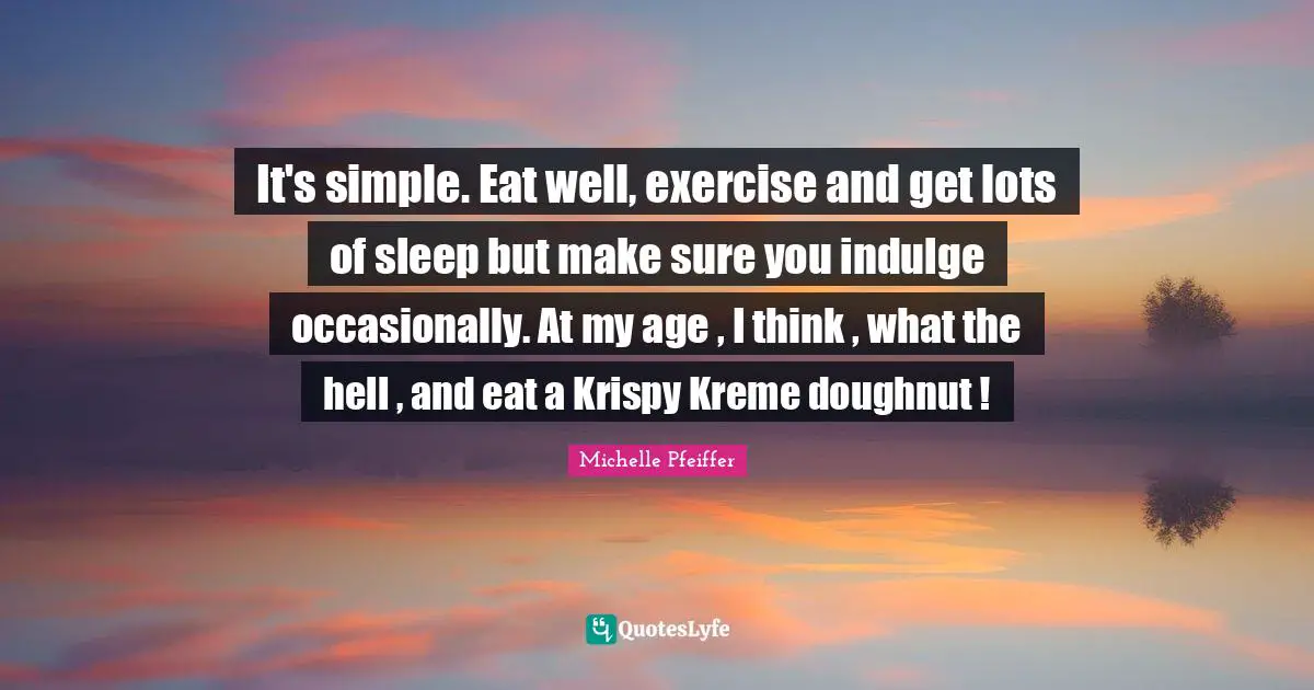 Michelle Pfeiffer Quotes: "It's simple. Eat well, exercise and get lots of sleep but make sure you indulge occasionally. At my age , I think , what the hell , and eat a Krispy Kreme doughnut !"