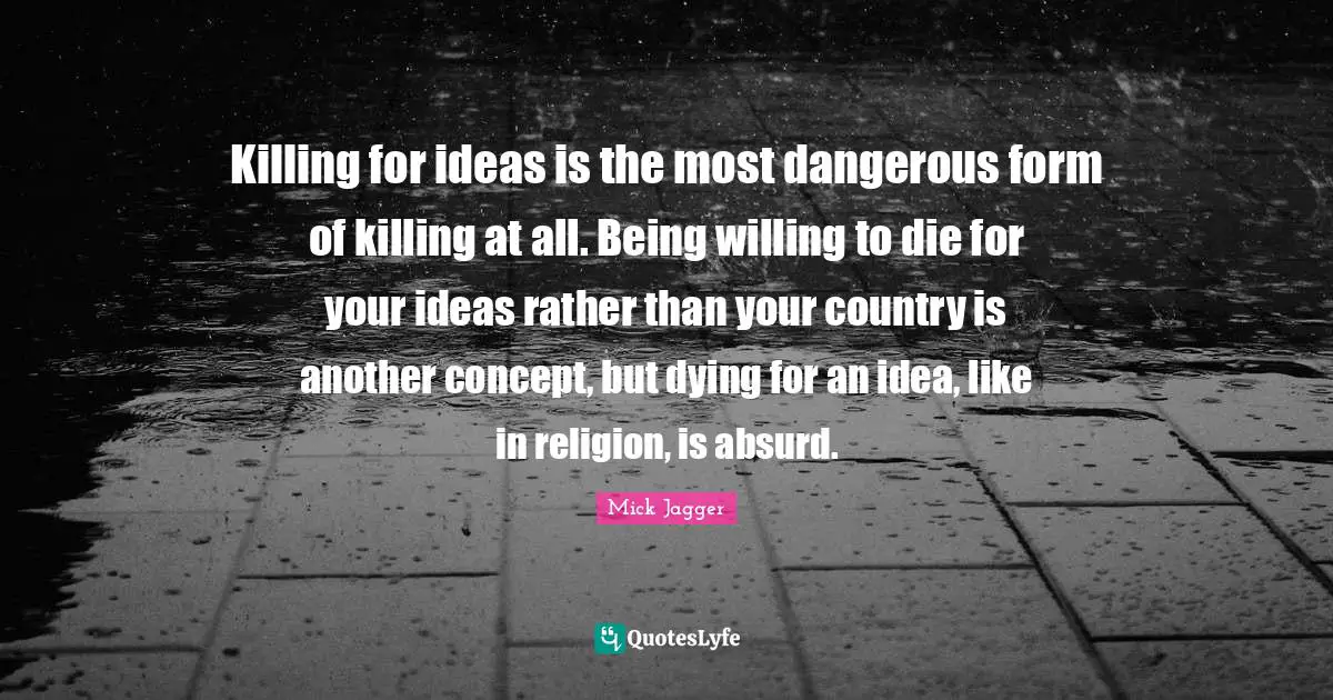 Killing for ideas is the most dangerous form of killing at all. Being willing to die for your ideas rather than your country is another concept, but dying for an idea, like in religion, is absurd.