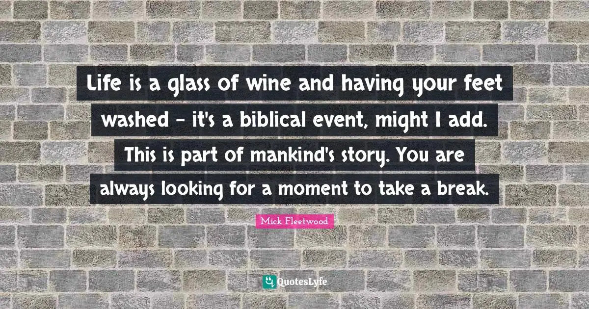 Life is a glass of wine and having your feet washed - it's a biblical event, might I add. This is part of mankind's story. You are always looking for a moment to take a break.