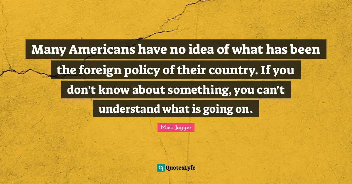 Many Americans have no idea of what has been the foreign policy of their country. If you don't know about something, you can't understand what is going on.
