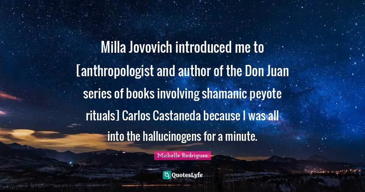 Michelle Rodriguez Quotes: "Milla Jovovich introduced me to [anthropologist and author of the Don Juan series of books involving shamanic peyote rituals] Carlos Castaneda because I was all into the hallucinogens for a minute."