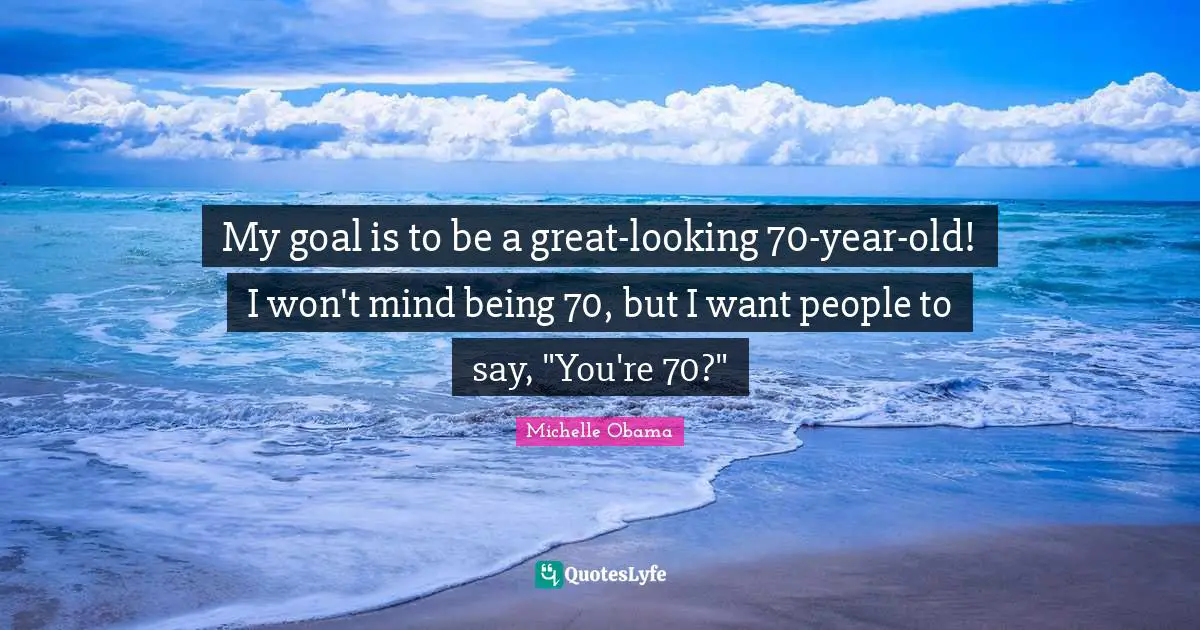My goal is to be a great-looking 70-year-old! I won't mind being 70, but I want people to say, "You're 70?"