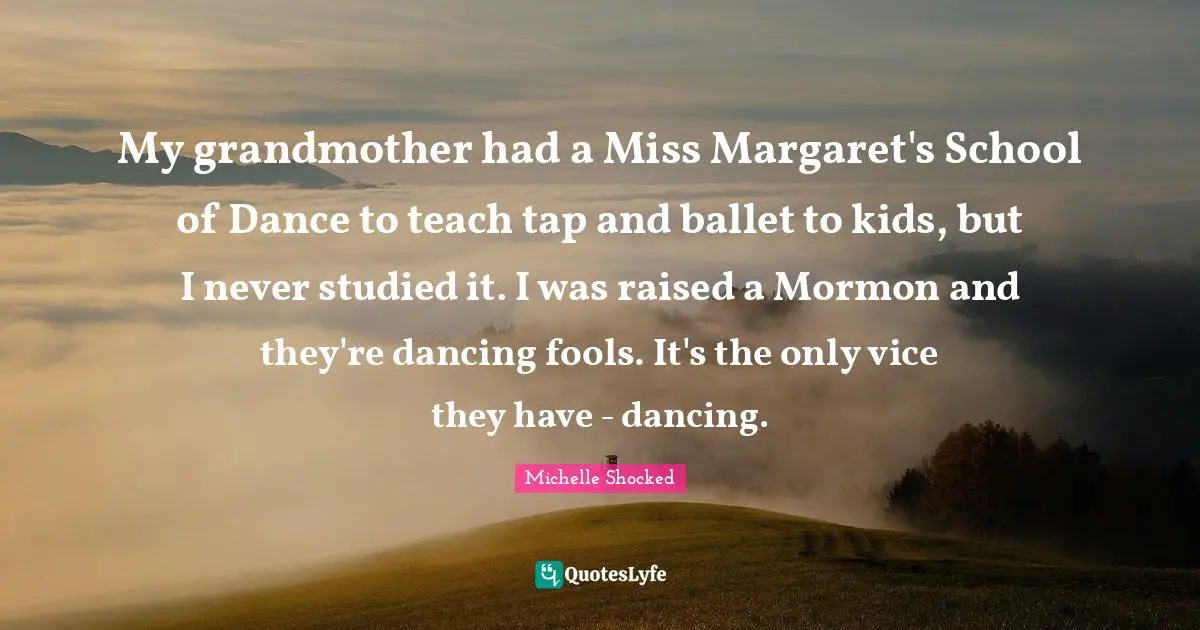 My grandmother had a Miss Margaret's School of Dance to teach tap and ballet to kids, but I never studied it. I was raised a Mormon and they're dancing fools. It's the only vice they have - dancing.