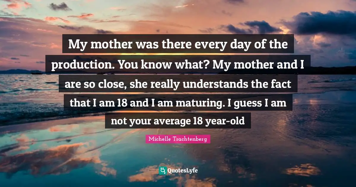 My mother was there every day of the production. You know what? My mother and I are so close, she really understands the fact that I am 18 and I am maturing. I guess I am not your average 18 year-old